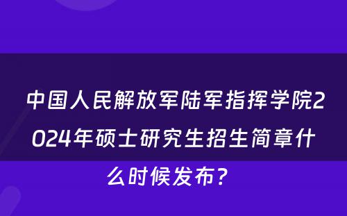 中国人民解放军陆军指挥学院2024年硕士研究生招生简章什么时候发布？ 