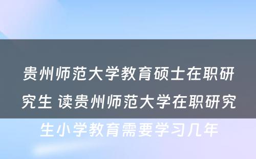 贵州师范大学教育硕士在职研究生 读贵州师范大学在职研究生小学教育需要学习几年