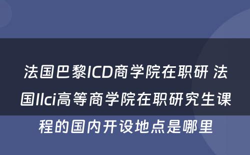 法国巴黎ICD商学院在职研 法国Ilci高等商学院在职研究生课程的国内开设地点是哪里