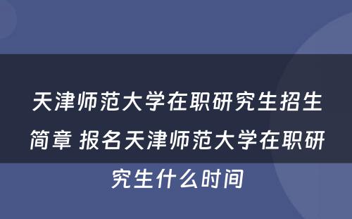 天津师范大学在职研究生招生简章 报名天津师范大学在职研究生什么时间