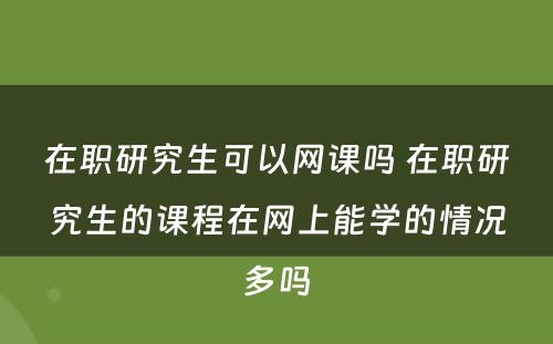 在职研究生可以网课吗 在职研究生的课程在网上能学的情况多吗