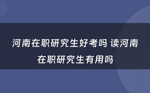 河南在职研究生好考吗 读河南在职研究生有用吗