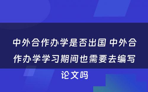 中外合作办学是否出国 中外合作办学学习期间也需要去编写论文吗