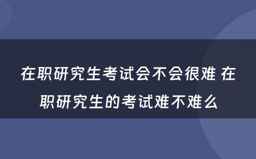 在职研究生考试会不会很难 在职研究生的考试难不难么