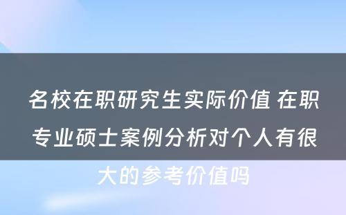 名校在职研究生实际价值 在职专业硕士案例分析对个人有很大的参考价值吗