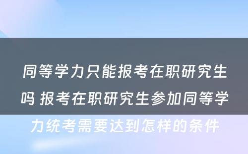 同等学力只能报考在职研究生吗 报考在职研究生参加同等学力统考需要达到怎样的条件