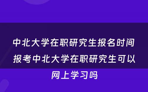 中北大学在职研究生报名时间 报考中北大学在职研究生可以网上学习吗