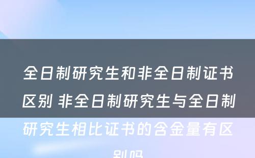 全日制研究生和非全日制证书区别 非全日制研究生与全日制研究生相比证书的含金量有区别吗