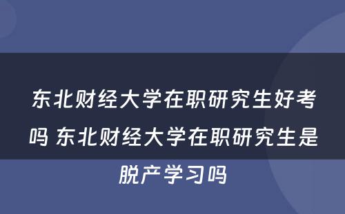 东北财经大学在职研究生好考吗 东北财经大学在职研究生是脱产学习吗