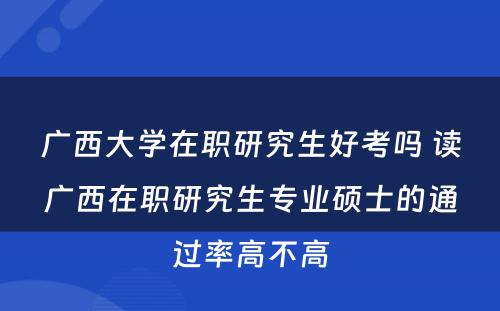 广西大学在职研究生好考吗 读广西在职研究生专业硕士的通过率高不高