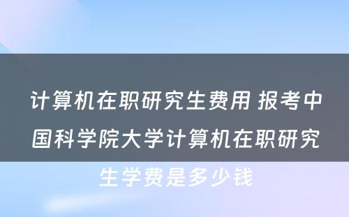 计算机在职研究生费用 报考中国科学院大学计算机在职研究生学费是多少钱