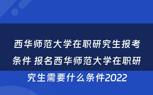 西华师范大学在职研究生报考条件 报名西华师范大学在职研究生需要什么条件2022