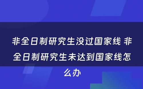 非全日制研究生没过国家线 非全日制研究生未达到国家线怎么办