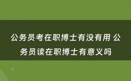 公务员考在职博士有没有用 公务员读在职博士有意义吗