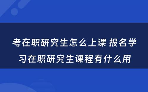 考在职研究生怎么上课 报名学习在职研究生课程有什么用