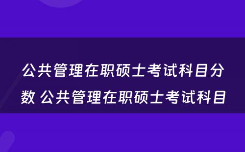 公共管理在职硕士考试科目分数 公共管理在职硕士考试科目