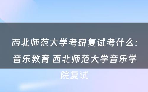 西北师范大学考研复试考什么：音乐教育 西北师范大学音乐学院复试