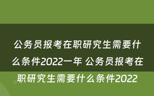 公务员报考在职研究生需要什么条件2022一年 公务员报考在职研究生需要什么条件2022