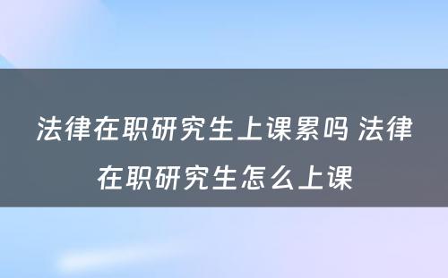 法律在职研究生上课累吗 法律在职研究生怎么上课