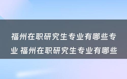 福州在职研究生专业有哪些专业 福州在职研究生专业有哪些