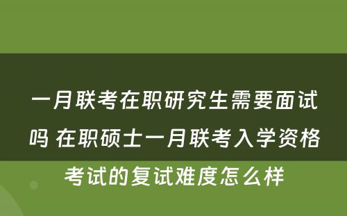 一月联考在职研究生需要面试吗 在职硕士一月联考入学资格考试的复试难度怎么样