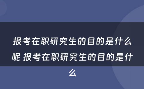 报考在职研究生的目的是什么呢 报考在职研究生的目的是什么