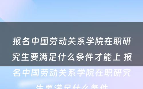 报名中国劳动关系学院在职研究生要满足什么条件才能上 报名中国劳动关系学院在职研究生要满足什么条件