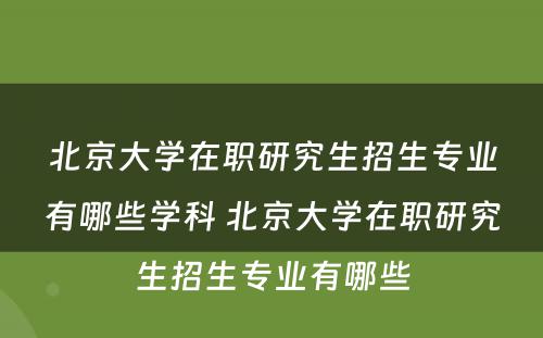 北京大学在职研究生招生专业有哪些学科 北京大学在职研究生招生专业有哪些