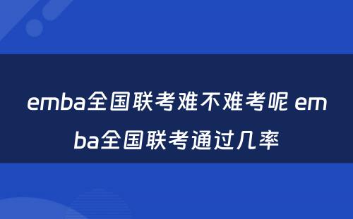 emba全国联考难不难考呢 emba全国联考通过几率