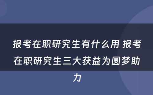 报考在职研究生有什么用 报考在职研究生三大获益为圆梦助力