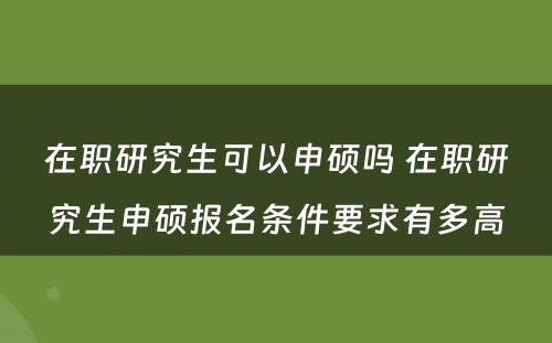 在职研究生可以申硕吗 在职研究生申硕报名条件要求有多高