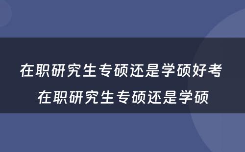 在职研究生专硕还是学硕好考 在职研究生专硕还是学硕