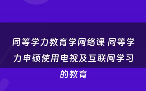 同等学力教育学网络课 同等学力申硕使用电视及互联网学习的教育