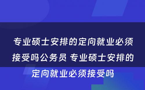 专业硕士安排的定向就业必须接受吗公务员 专业硕士安排的定向就业必须接受吗