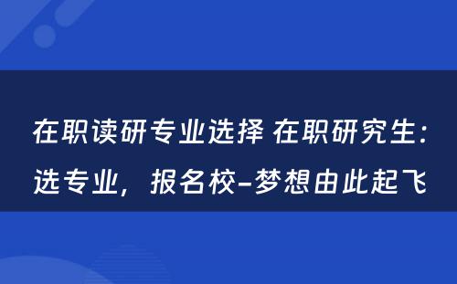 在职读研专业选择 在职研究生：选专业，报名校-梦想由此起飞