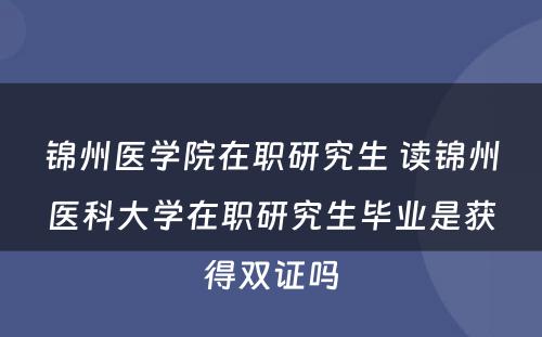 锦州医学院在职研究生 读锦州医科大学在职研究生毕业是获得双证吗