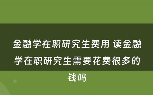 金融学在职研究生费用 读金融学在职研究生需要花费很多的钱吗