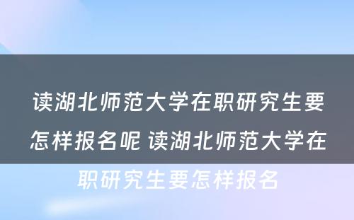 读湖北师范大学在职研究生要怎样报名呢 读湖北师范大学在职研究生要怎样报名