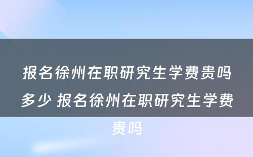 报名徐州在职研究生学费贵吗多少 报名徐州在职研究生学费贵吗