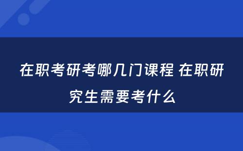 在职考研考哪几门课程 在职研究生需要考什么