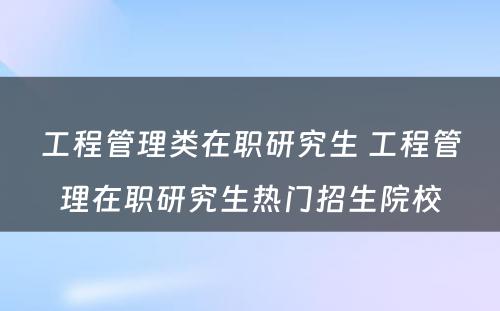 工程管理类在职研究生 工程管理在职研究生热门招生院校