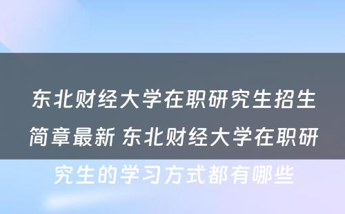 东北财经大学在职研究生招生简章最新 东北财经大学在职研究生的学习方式都有哪些