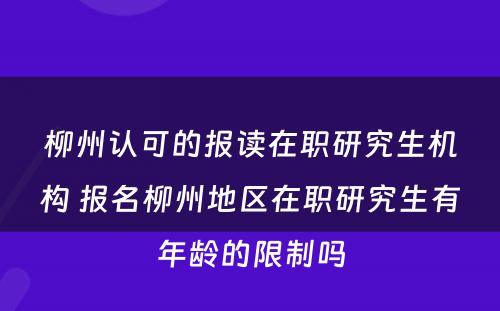 柳州认可的报读在职研究生机构 报名柳州地区在职研究生有年龄的限制吗