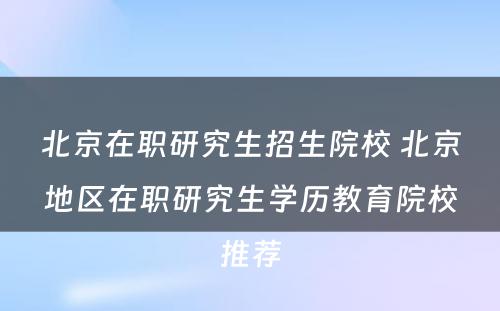 北京在职研究生招生院校 北京地区在职研究生学历教育院校推荐