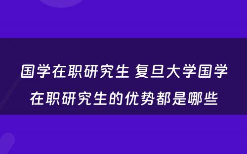 国学在职研究生 复旦大学国学在职研究生的优势都是哪些