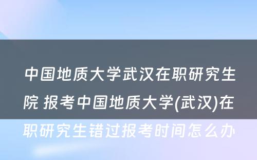 中国地质大学武汉在职研究生院 报考中国地质大学(武汉)在职研究生错过报考时间怎么办