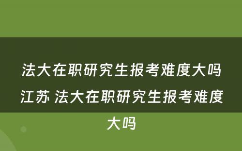 法大在职研究生报考难度大吗江苏 法大在职研究生报考难度大吗