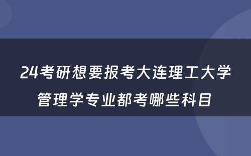 24考研想要报考大连理工大学管理学专业都考哪些科目 