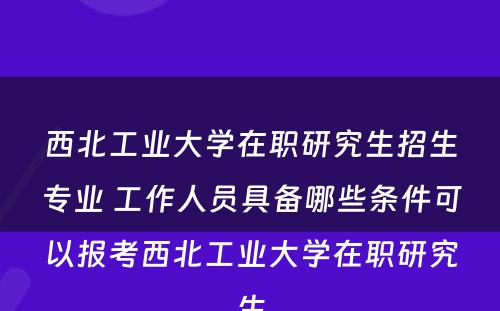 西北工业大学在职研究生招生专业 工作人员具备哪些条件可以报考西北工业大学在职研究生