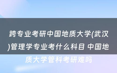 跨专业考研中国地质大学(武汉)管理学专业考什么科目 中国地质大学管科考研难吗